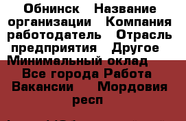 Обнинск › Название организации ­ Компания-работодатель › Отрасль предприятия ­ Другое › Минимальный оклад ­ 1 - Все города Работа » Вакансии   . Мордовия респ.